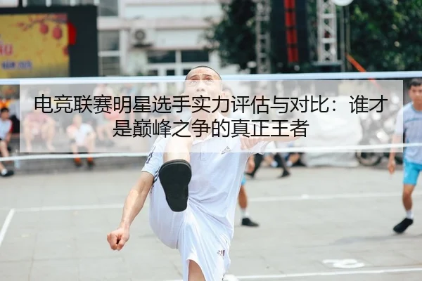 电竞联赛明星选手实力评估与对比：谁才是巅峰之争的真正王者